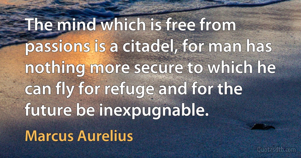 The mind which is free from passions is a citadel, for man has nothing more secure to which he can fly for refuge and for the future be inexpugnable. (Marcus Aurelius)