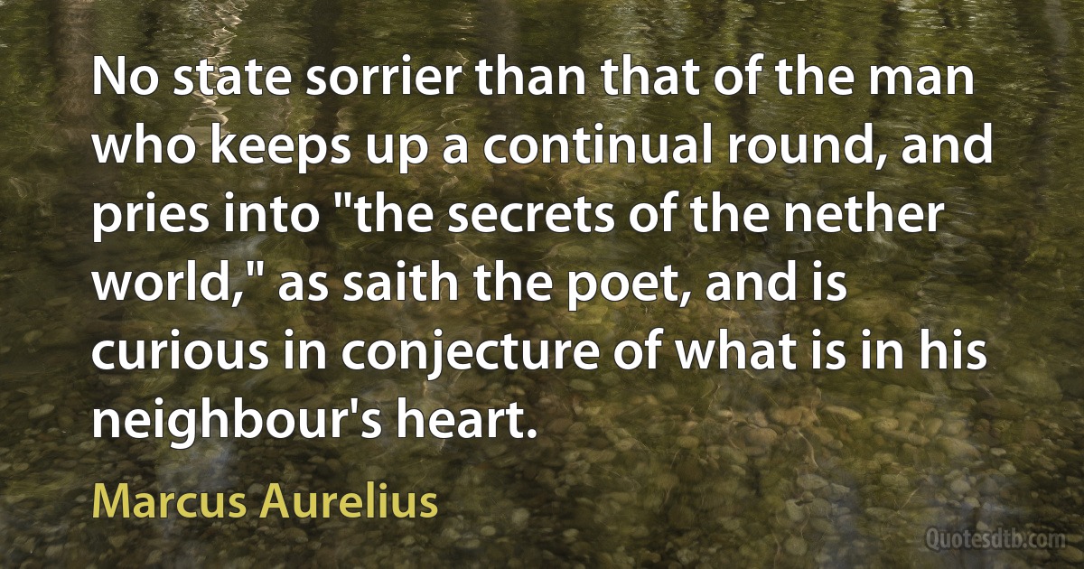 No state sorrier than that of the man who keeps up a continual round, and pries into "the secrets of the nether world," as saith the poet, and is curious in conjecture of what is in his neighbour's heart. (Marcus Aurelius)