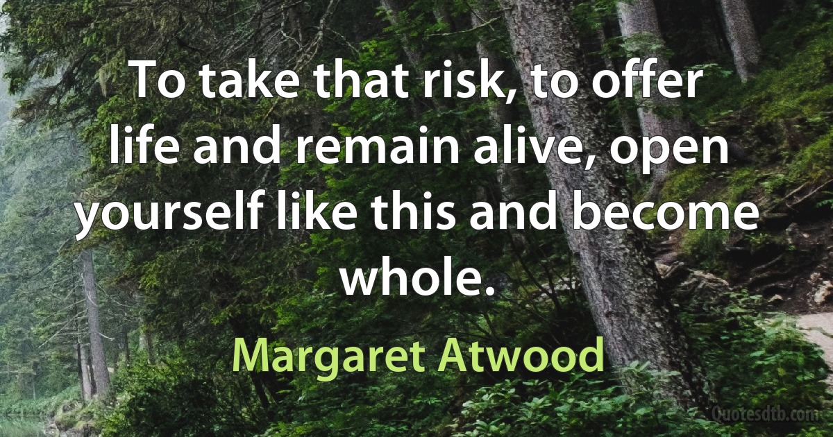 To take that risk, to offer life and remain alive, open yourself like this and become whole. (Margaret Atwood)