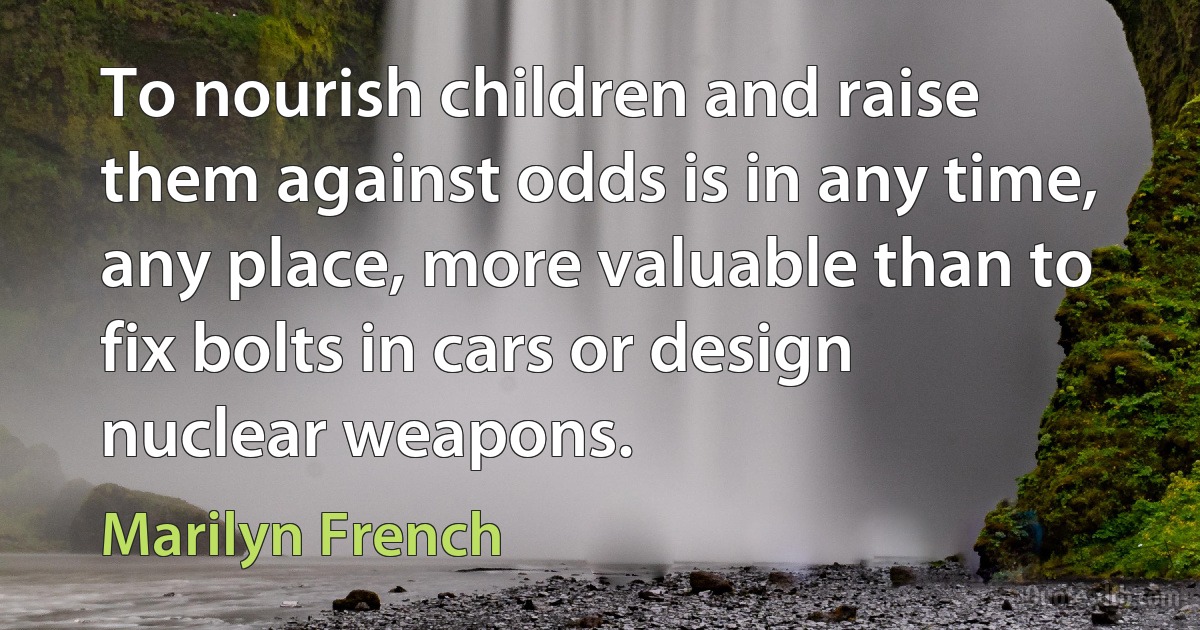 To nourish children and raise them against odds is in any time, any place, more valuable than to fix bolts in cars or design nuclear weapons. (Marilyn French)