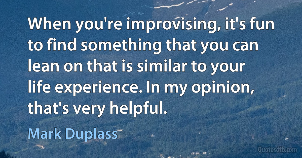 When you're improvising, it's fun to find something that you can lean on that is similar to your life experience. In my opinion, that's very helpful. (Mark Duplass)