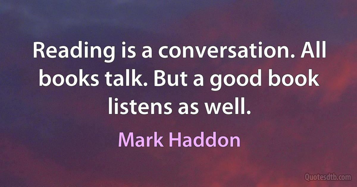 Reading is a conversation. All books talk. But a good book listens as well. (Mark Haddon)