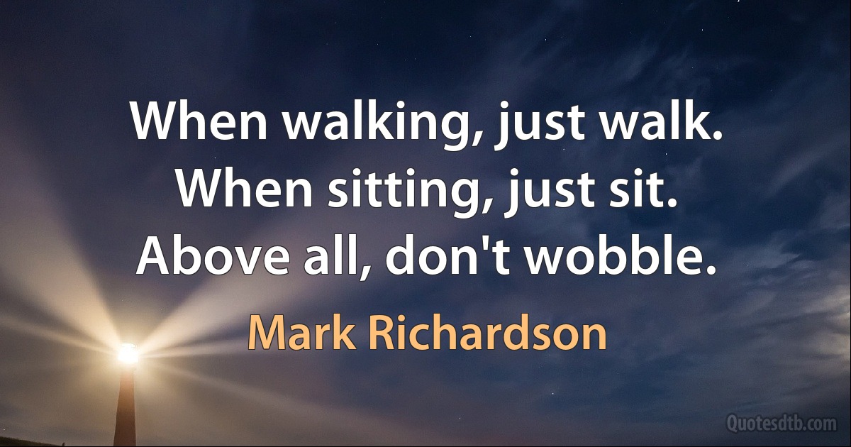 When walking, just walk. When sitting, just sit. Above all, don't wobble. (Mark Richardson)