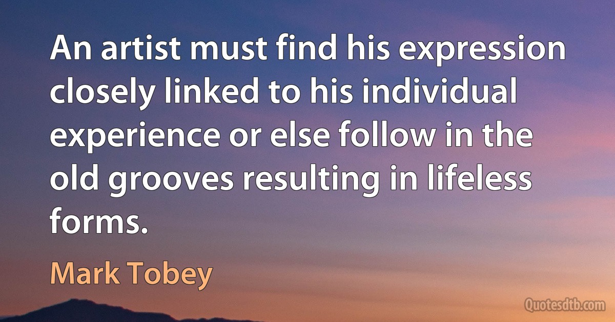 An artist must find his expression closely linked to his individual experience or else follow in the old grooves resulting in lifeless forms. (Mark Tobey)