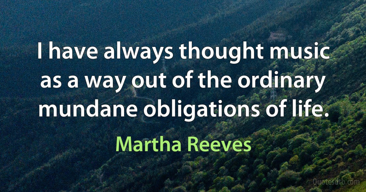 I have always thought music as a way out of the ordinary mundane obligations of life. (Martha Reeves)