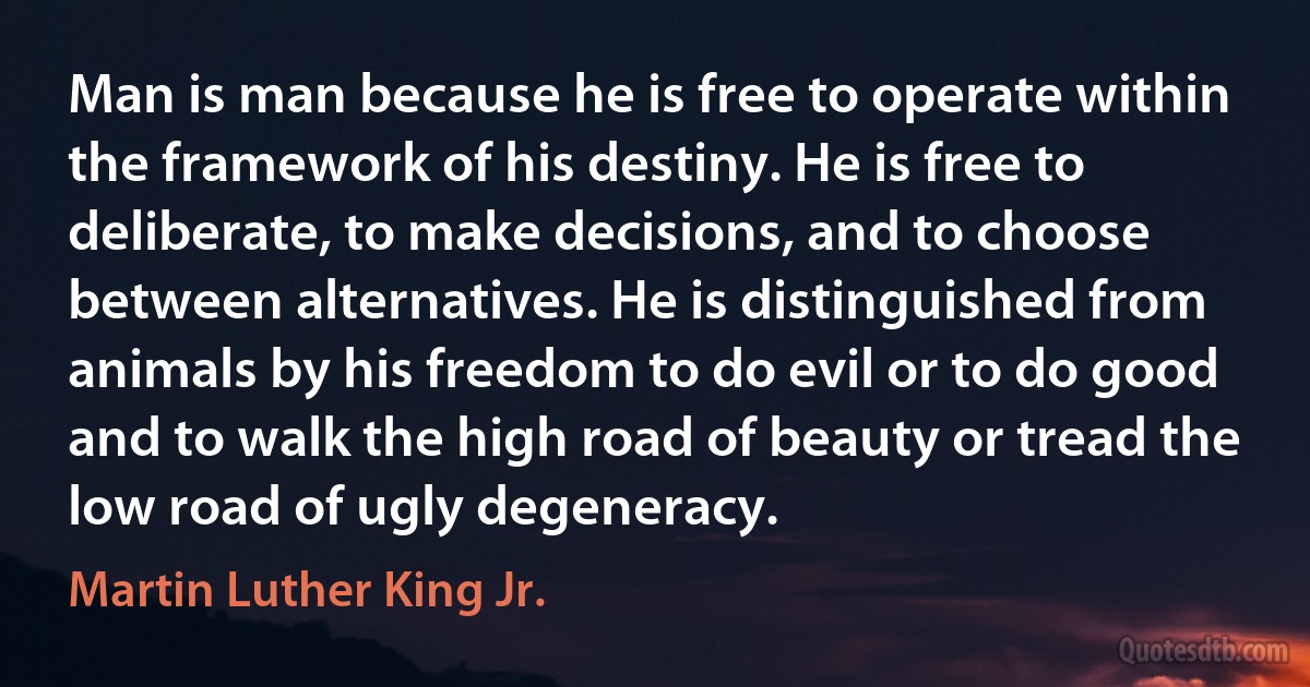 Man is man because he is free to operate within the framework of his destiny. He is free to deliberate, to make decisions, and to choose between alternatives. He is distinguished from animals by his freedom to do evil or to do good and to walk the high road of beauty or tread the low road of ugly degeneracy. (Martin Luther King Jr.)