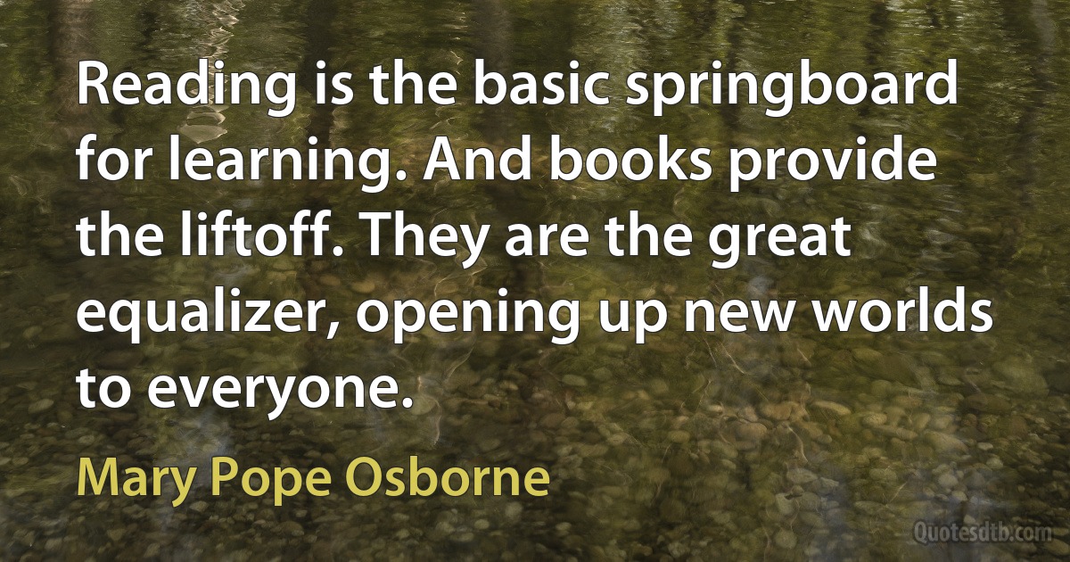 Reading is the basic springboard for learning. And books provide the liftoff. They are the great equalizer, opening up new worlds to everyone. (Mary Pope Osborne)