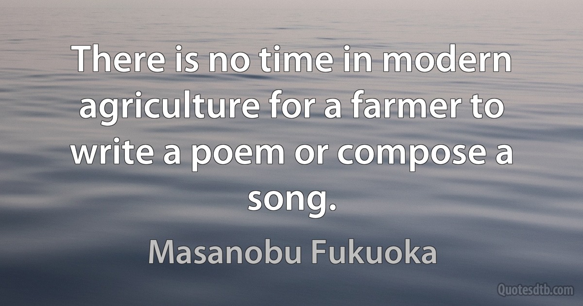 There is no time in modern agriculture for a farmer to write a poem or compose a song. (Masanobu Fukuoka)