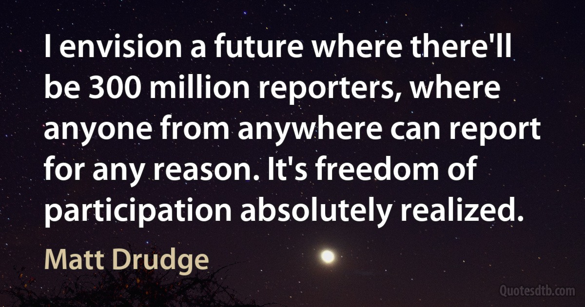 I envision a future where there'll be 300 million reporters, where anyone from anywhere can report for any reason. It's freedom of participation absolutely realized. (Matt Drudge)