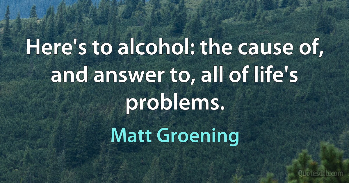 Here's to alcohol: the cause of, and answer to, all of life's problems. (Matt Groening)