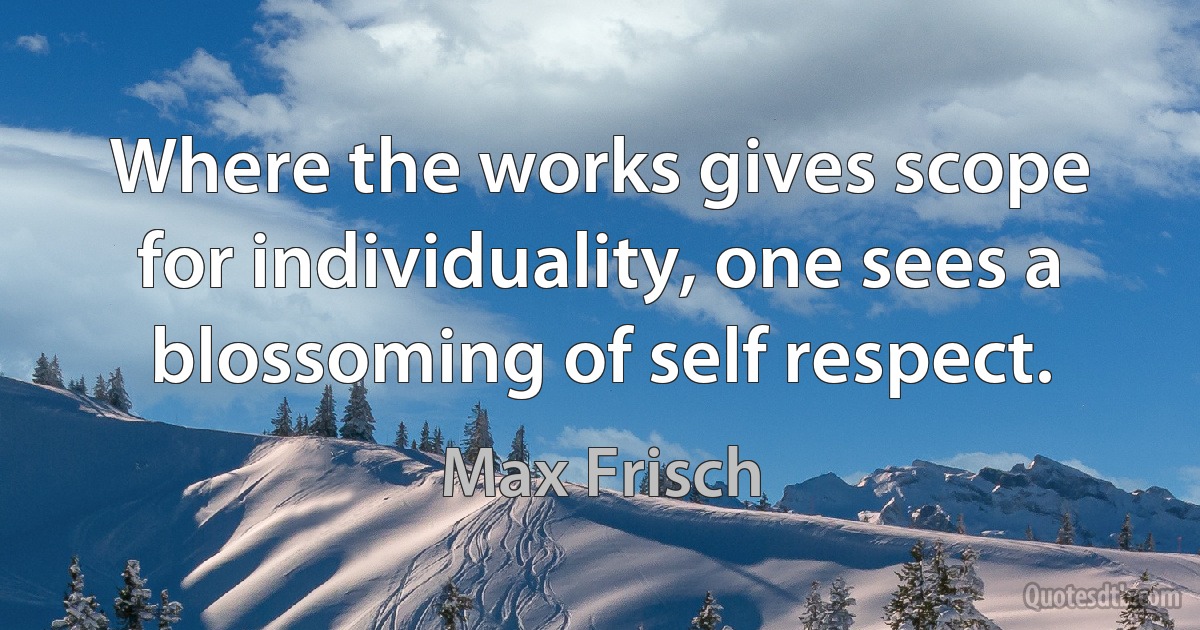 Where the works gives scope for individuality, one sees a blossoming of self respect. (Max Frisch)