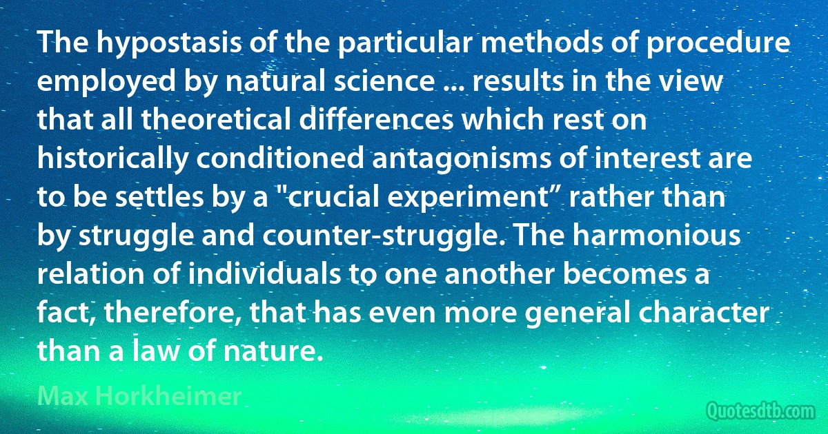 The hypostasis of the particular methods of procedure employed by natural science ... results in the view that all theoretical differences which rest on historically conditioned antagonisms of interest are to be settles by a "crucial experiment” rather than by struggle and counter-struggle. The harmonious relation of individuals to one another becomes a fact, therefore, that has even more general character than a law of nature. (Max Horkheimer)