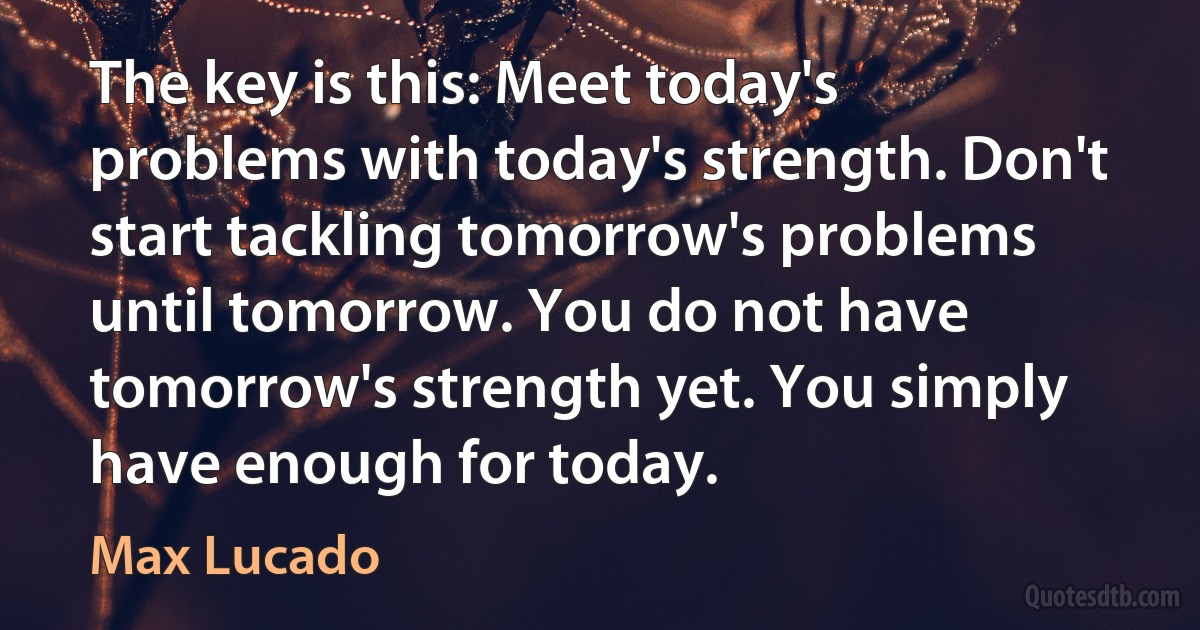 The key is this: Meet today's problems with today's strength. Don't start tackling tomorrow's problems until tomorrow. You do not have tomorrow's strength yet. You simply have enough for today. (Max Lucado)