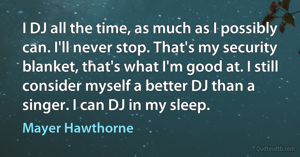 I DJ all the time, as much as I possibly can. I'll never stop. That's my security blanket, that's what I'm good at. I still consider myself a better DJ than a singer. I can DJ in my sleep. (Mayer Hawthorne)