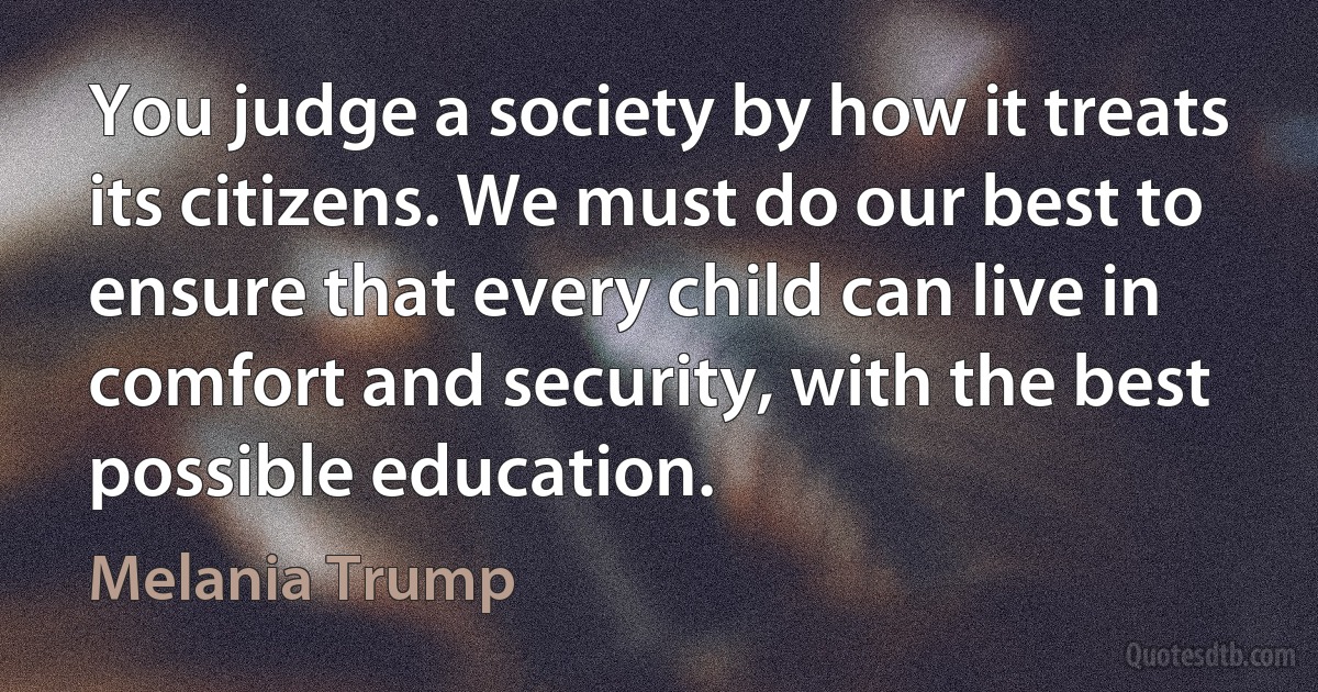 You judge a society by how it treats its citizens. We must do our best to ensure that every child can live in comfort and security, with the best possible education. (Melania Trump)