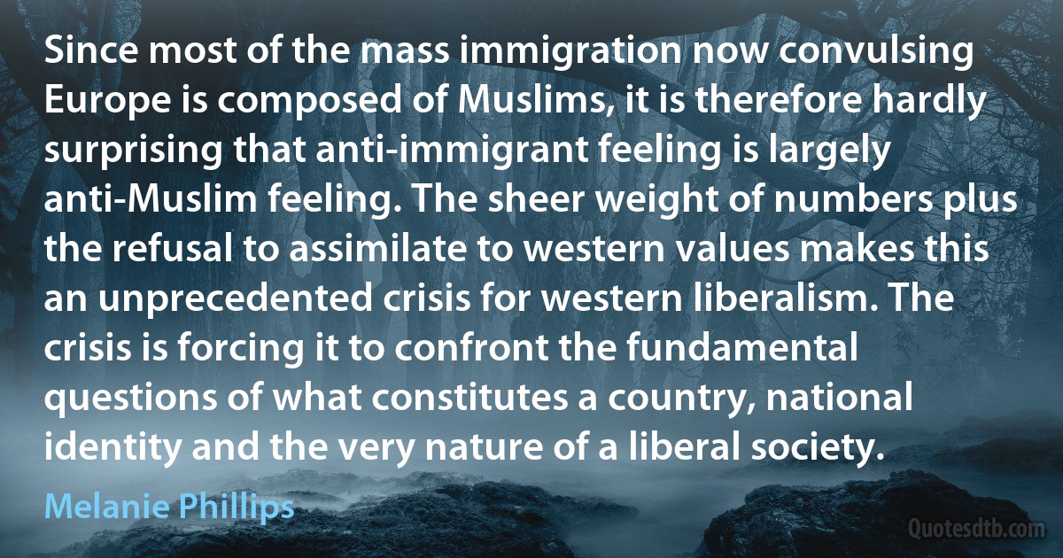 Since most of the mass immigration now convulsing Europe is composed of Muslims, it is therefore hardly surprising that anti-immigrant feeling is largely anti-Muslim feeling. The sheer weight of numbers plus the refusal to assimilate to western values makes this an unprecedented crisis for western liberalism. The crisis is forcing it to confront the fundamental questions of what constitutes a country, national identity and the very nature of a liberal society. (Melanie Phillips)