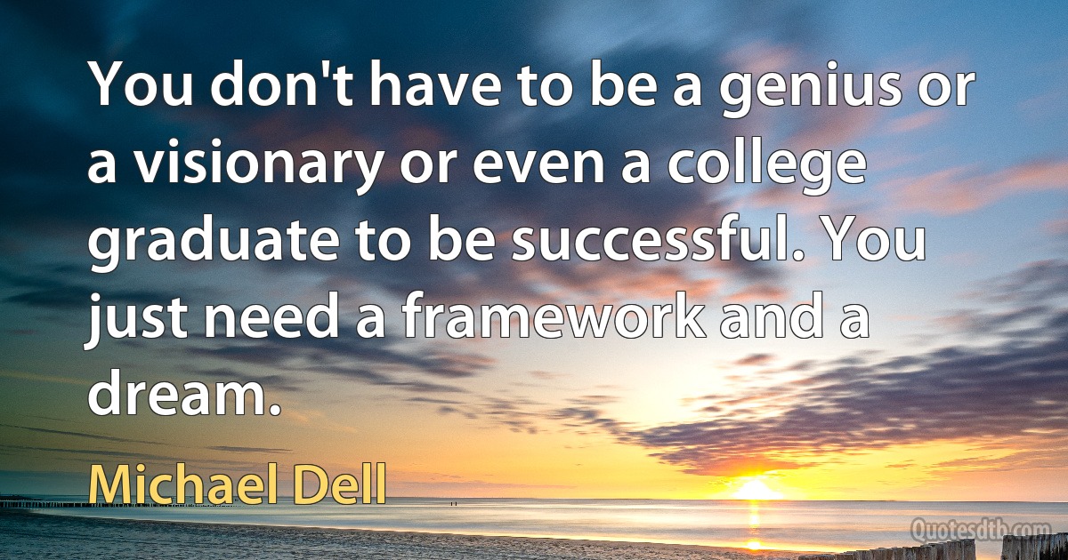 You don't have to be a genius or a visionary or even a college graduate to be successful. You just need a framework and a dream. (Michael Dell)