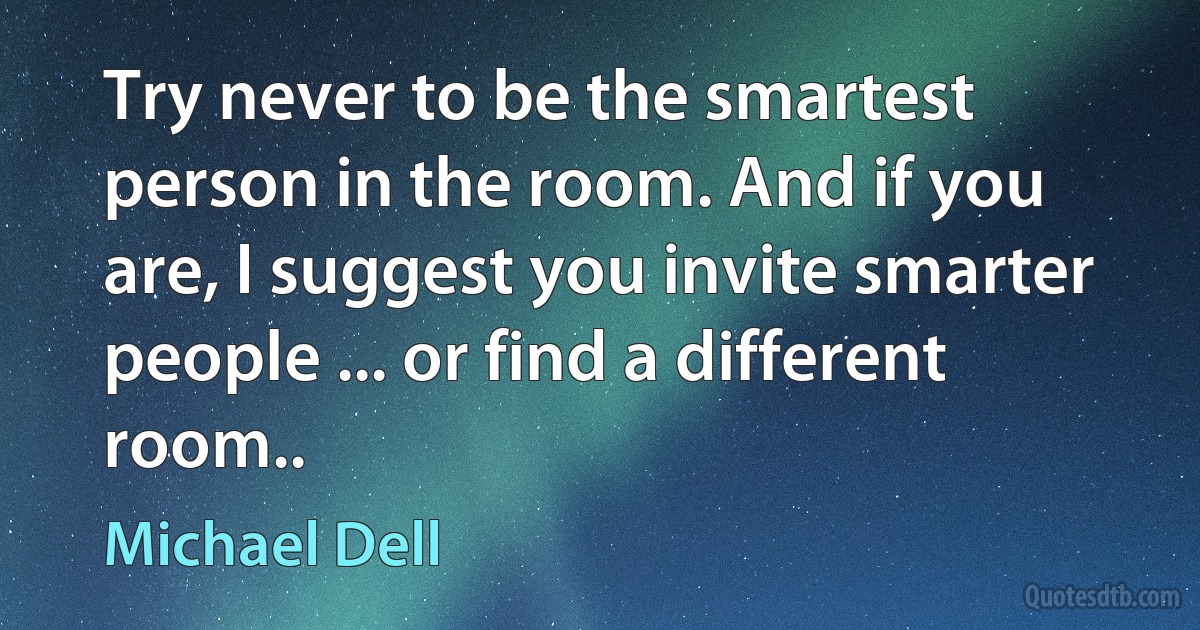 Try never to be the smartest person in the room. And if you are, I suggest you invite smarter people ... or find a different room.. (Michael Dell)