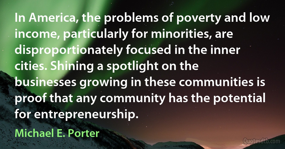 In America, the problems of poverty and low income, particularly for minorities, are disproportionately focused in the inner cities. Shining a spotlight on the businesses growing in these communities is proof that any community has the potential for entrepreneurship. (Michael E. Porter)