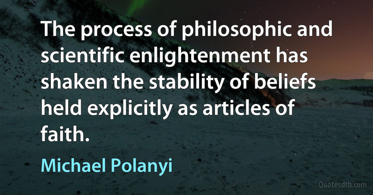 The process of philosophic and scientific enlightenment has shaken the stability of beliefs held explicitly as articles of faith. (Michael Polanyi)