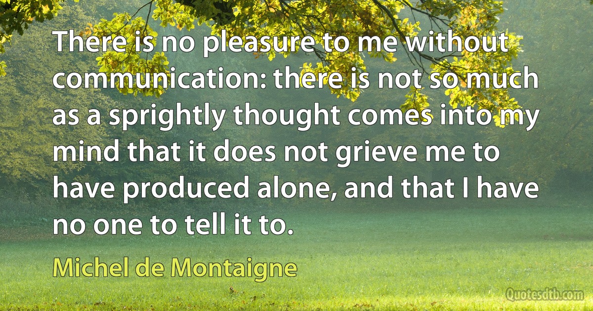 There is no pleasure to me without communication: there is not so much as a sprightly thought comes into my mind that it does not grieve me to have produced alone, and that I have no one to tell it to. (Michel de Montaigne)