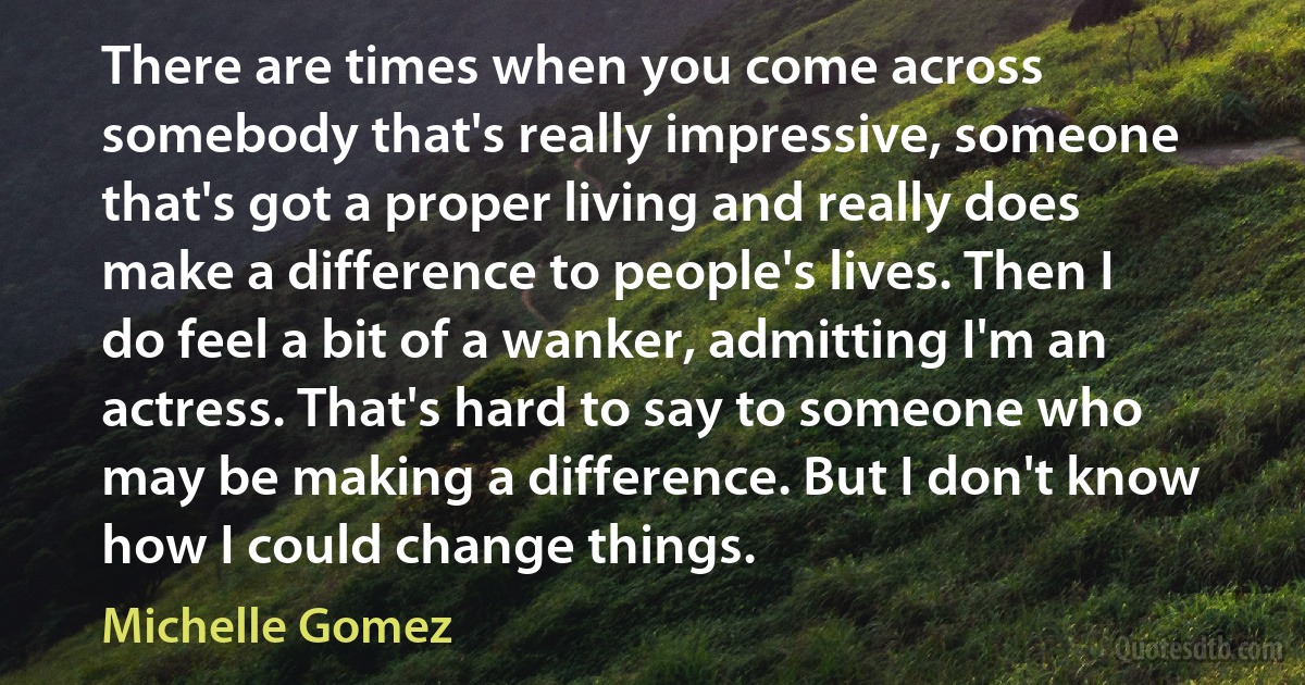 There are times when you come across somebody that's really impressive, someone that's got a proper living and really does make a difference to people's lives. Then I do feel a bit of a wanker, admitting I'm an actress. That's hard to say to someone who may be making a difference. But I don't know how I could change things. (Michelle Gomez)