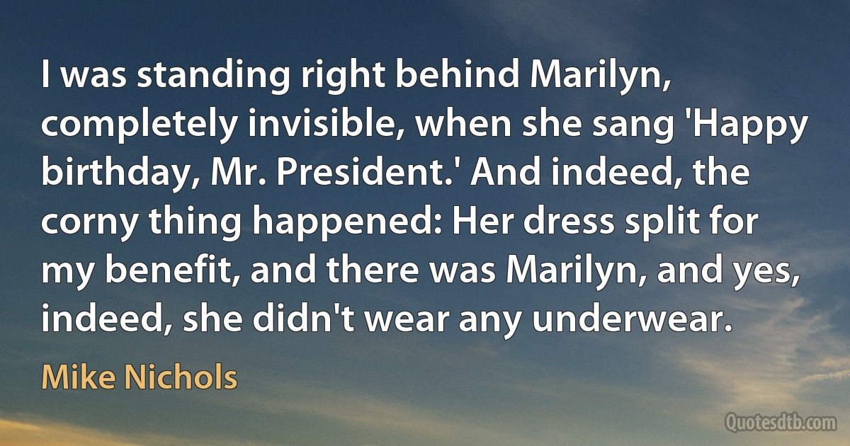 I was standing right behind Marilyn, completely invisible, when she sang 'Happy birthday, Mr. President.' And indeed, the corny thing happened: Her dress split for my benefit, and there was Marilyn, and yes, indeed, she didn't wear any underwear. (Mike Nichols)