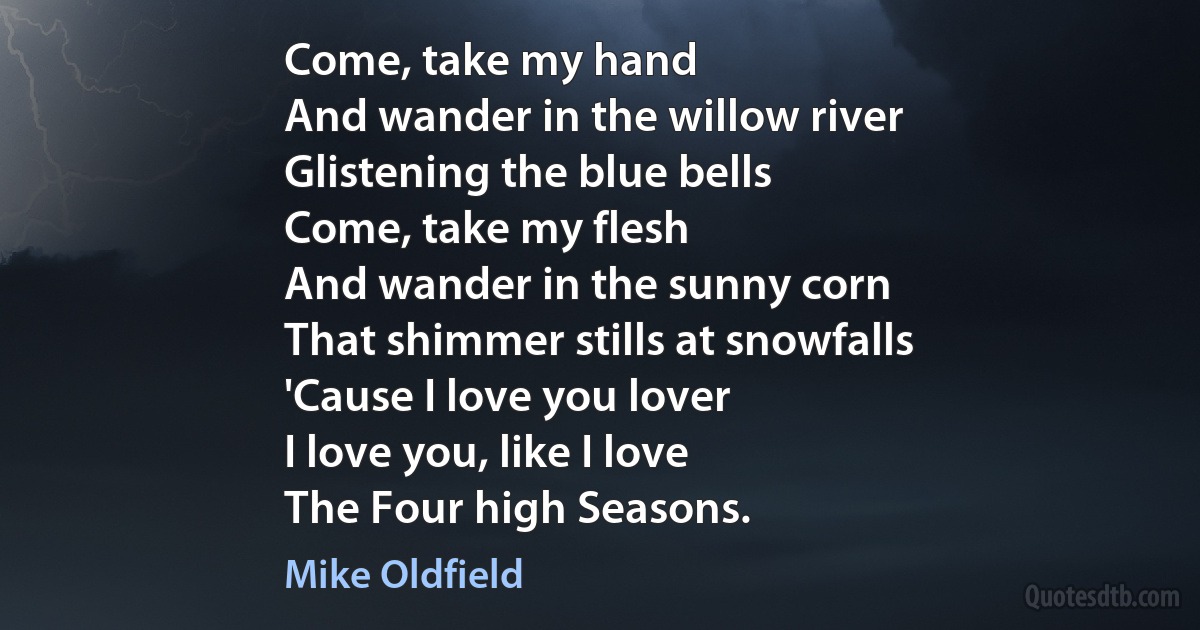 Come, take my hand
And wander in the willow river
Glistening the blue bells
Come, take my flesh
And wander in the sunny corn
That shimmer stills at snowfalls
'Cause I love you lover
I love you, like I love
The Four high Seasons. (Mike Oldfield)