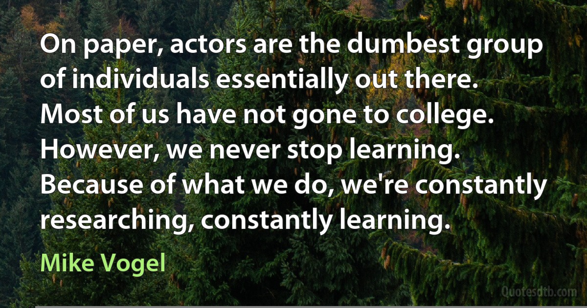 On paper, actors are the dumbest group of individuals essentially out there. Most of us have not gone to college. However, we never stop learning. Because of what we do, we're constantly researching, constantly learning. (Mike Vogel)