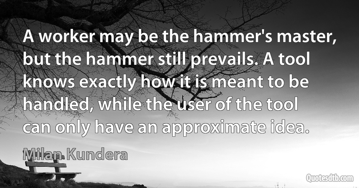 A worker may be the hammer's master, but the hammer still prevails. A tool knows exactly how it is meant to be handled, while the user of the tool can only have an approximate idea. (Milan Kundera)