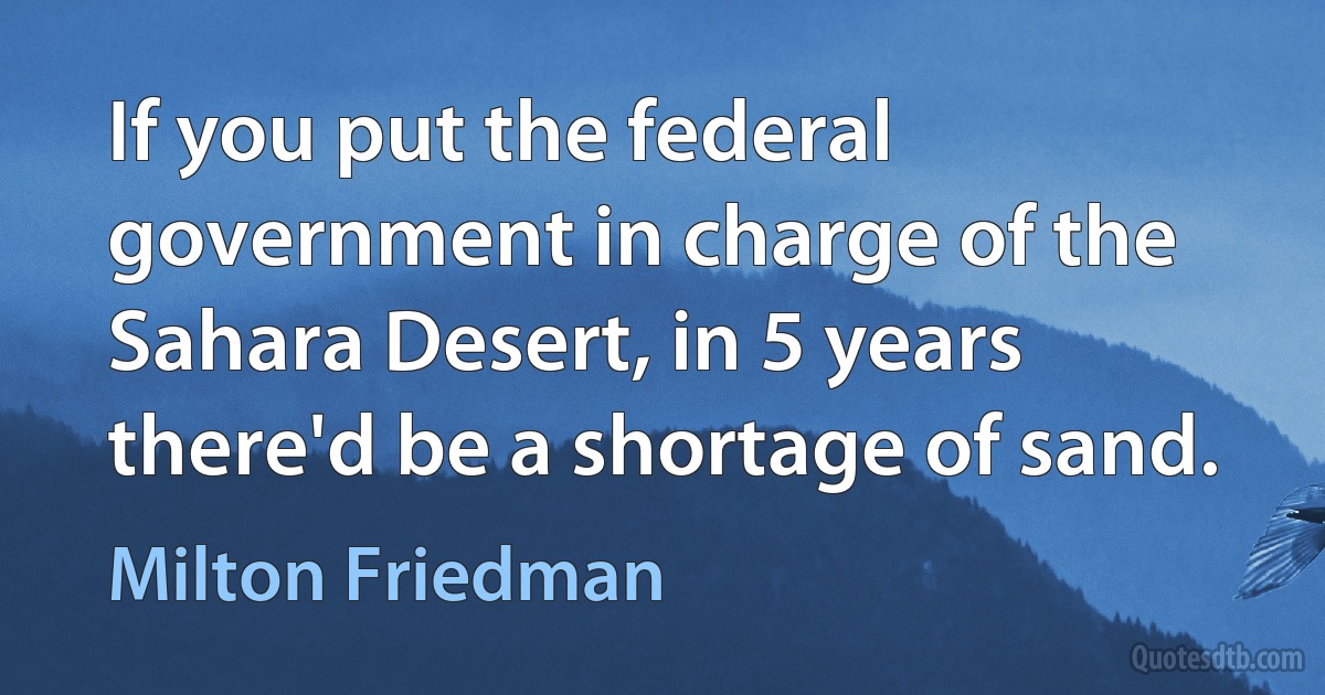 If you put the federal government in charge of the Sahara Desert, in 5 years there'd be a shortage of sand. (Milton Friedman)