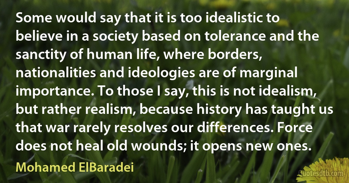 Some would say that it is too idealistic to believe in a society based on tolerance and the sanctity of human life, where borders, nationalities and ideologies are of marginal importance. To those I say, this is not idealism, but rather realism, because history has taught us that war rarely resolves our differences. Force does not heal old wounds; it opens new ones. (Mohamed ElBaradei)