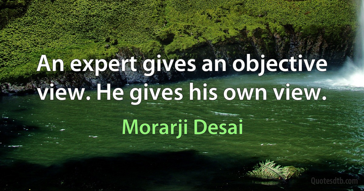 An expert gives an objective view. He gives his own view. (Morarji Desai)