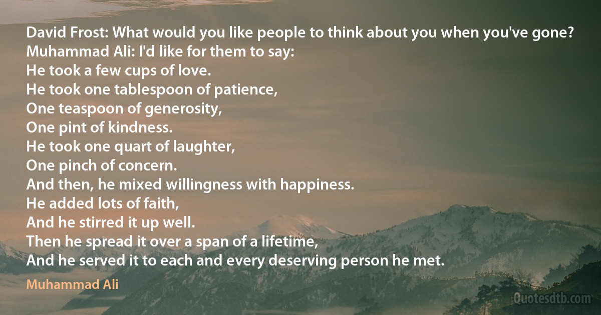 David Frost: What would you like people to think about you when you've gone?
Muhammad Ali: I'd like for them to say:
He took a few cups of love.
He took one tablespoon of patience,
One teaspoon of generosity,
One pint of kindness.
He took one quart of laughter,
One pinch of concern.
And then, he mixed willingness with happiness.
He added lots of faith,
And he stirred it up well.
Then he spread it over a span of a lifetime,
And he served it to each and every deserving person he met. (Muhammad Ali)