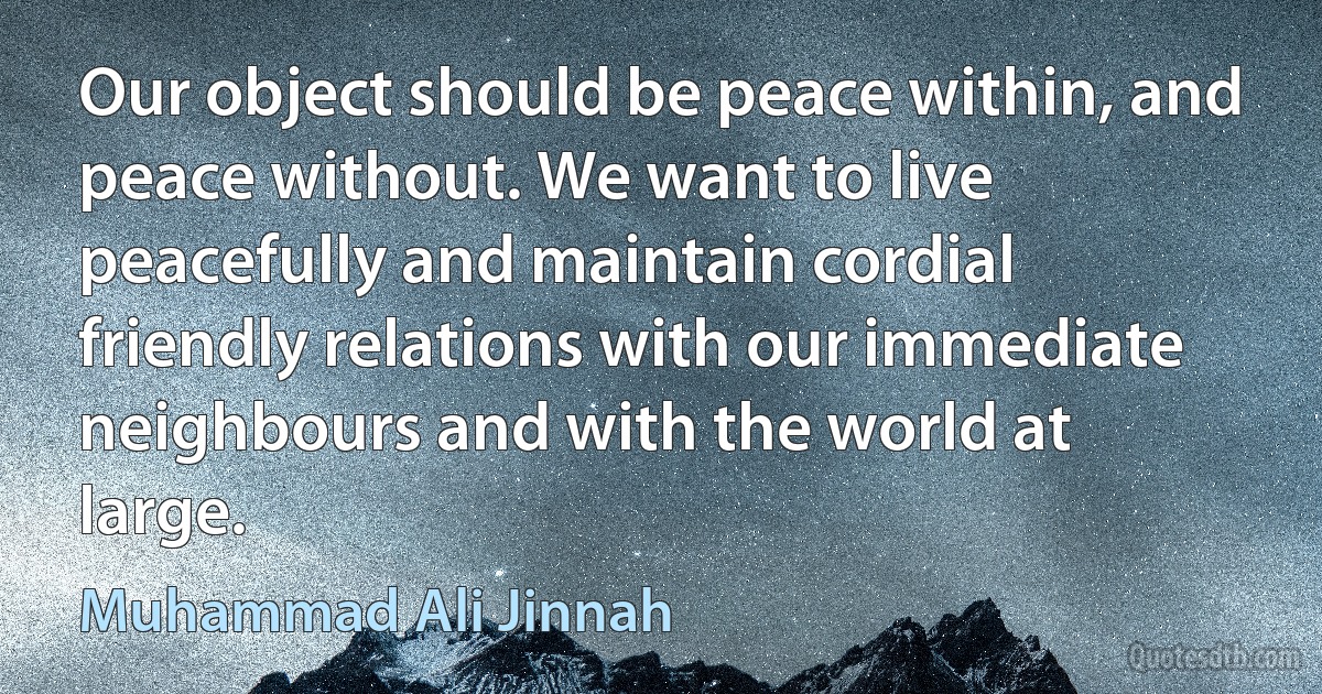 Our object should be peace within, and peace without. We want to live peacefully and maintain cordial friendly relations with our immediate neighbours and with the world at large. (Muhammad Ali Jinnah)