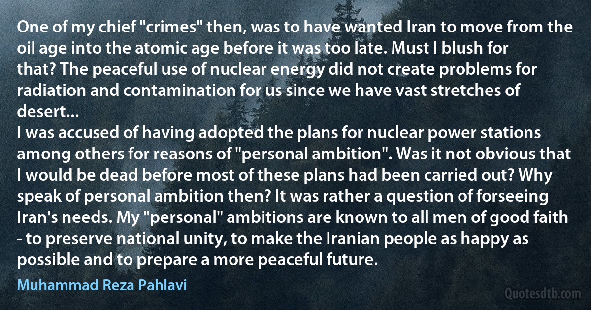 One of my chief "crimes" then, was to have wanted Iran to move from the oil age into the atomic age before it was too late. Must I blush for that? The peaceful use of nuclear energy did not create problems for radiation and contamination for us since we have vast stretches of desert...
I was accused of having adopted the plans for nuclear power stations among others for reasons of "personal ambition". Was it not obvious that I would be dead before most of these plans had been carried out? Why speak of personal ambition then? It was rather a question of forseeing Iran's needs. My "personal" ambitions are known to all men of good faith - to preserve national unity, to make the Iranian people as happy as possible and to prepare a more peaceful future. (Muhammad Reza Pahlavi)