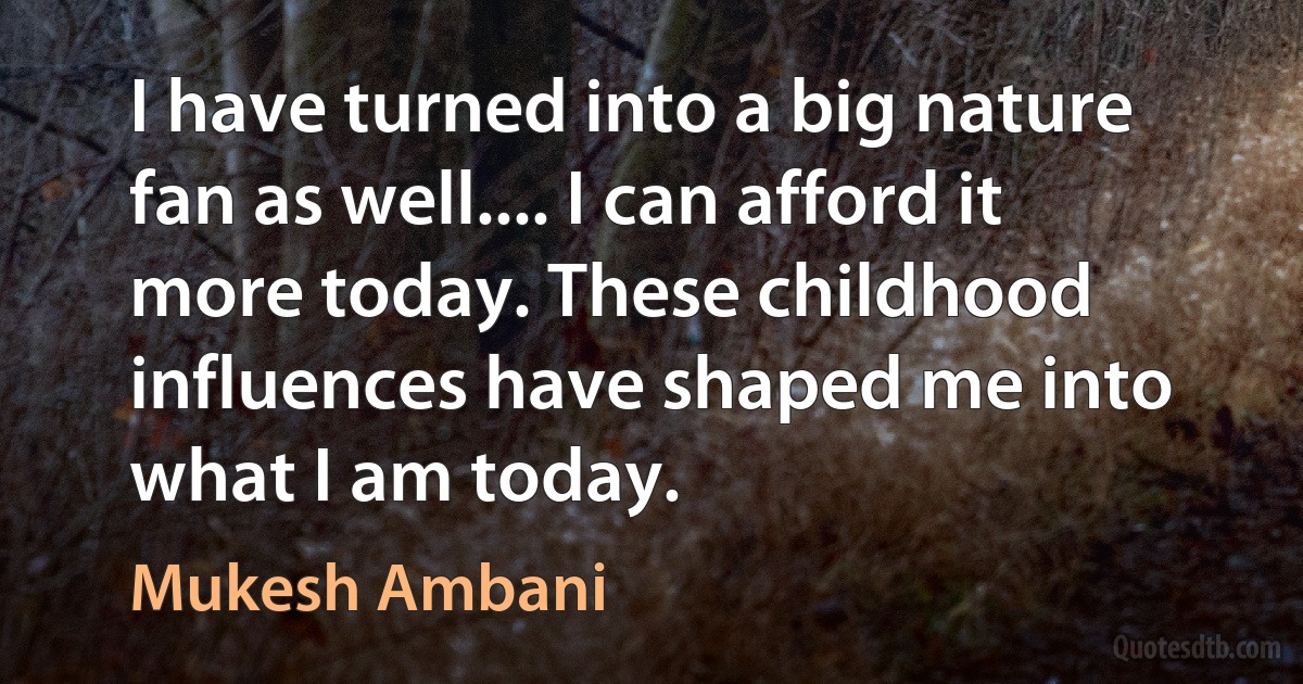 I have turned into a big nature fan as well.... I can afford it more today. These childhood influences have shaped me into what I am today. (Mukesh Ambani)