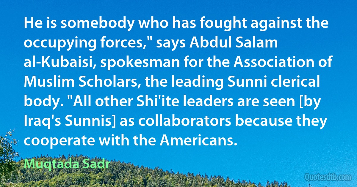 He is somebody who has fought against the occupying forces," says Abdul Salam al-Kubaisi, spokesman for the Association of Muslim Scholars, the leading Sunni clerical body. "All other Shi'ite leaders are seen [by Iraq's Sunnis] as collaborators because they cooperate with the Americans. (Muqtada Sadr)