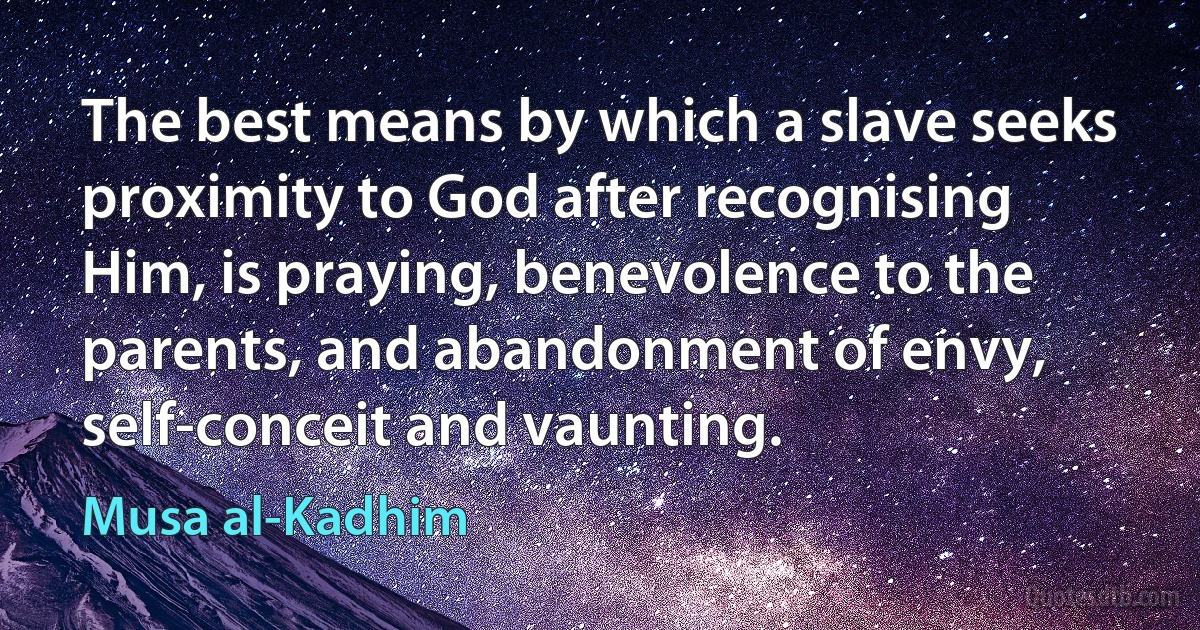 The best means by which a slave seeks proximity to God after recognising Him, is praying, benevolence to the parents, and abandonment of envy, self-conceit and vaunting. (Musa al-Kadhim)