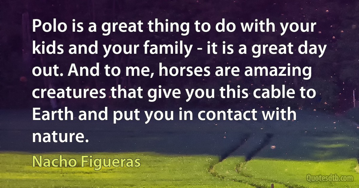 Polo is a great thing to do with your kids and your family - it is a great day out. And to me, horses are amazing creatures that give you this cable to Earth and put you in contact with nature. (Nacho Figueras)