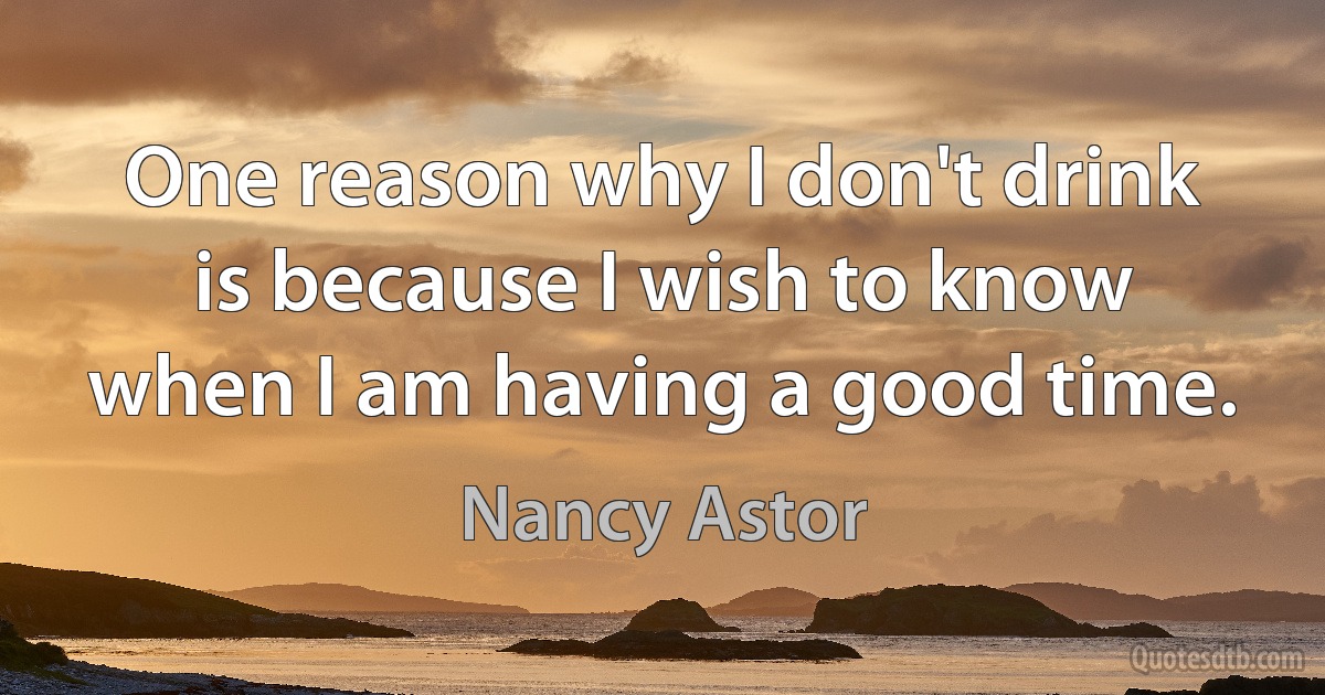 One reason why I don't drink is because I wish to know when I am having a good time. (Nancy Astor)