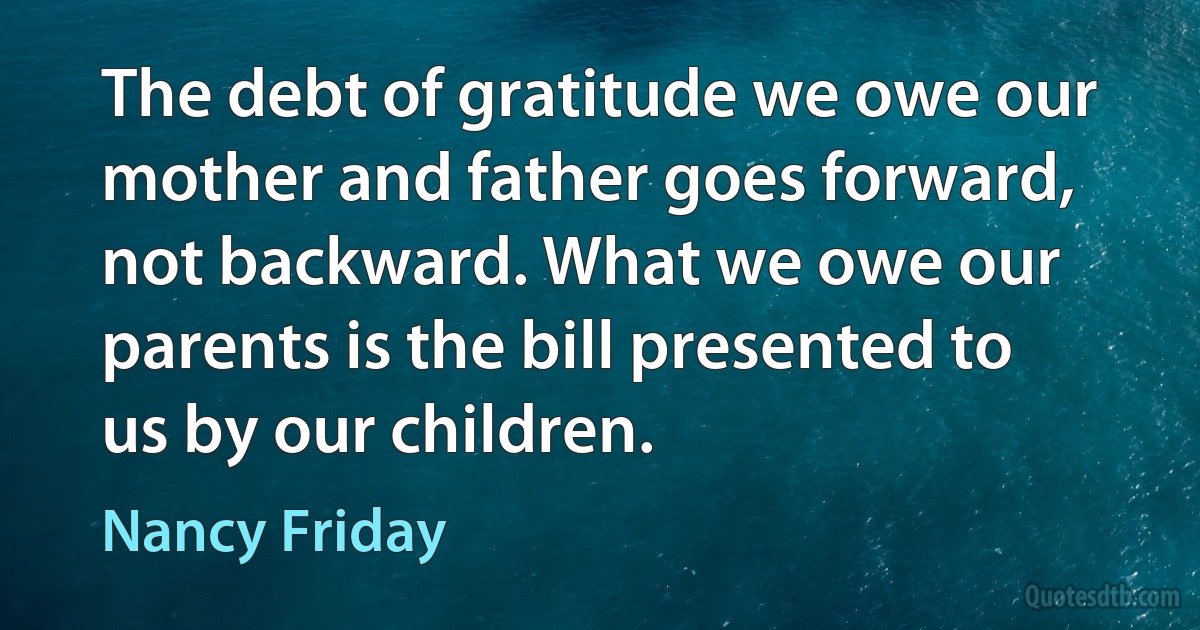 The debt of gratitude we owe our mother and father goes forward, not backward. What we owe our parents is the bill presented to us by our children. (Nancy Friday)