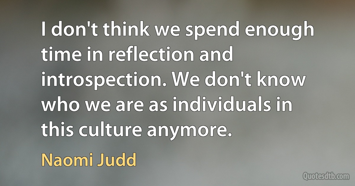 I don't think we spend enough time in reflection and introspection. We don't know who we are as individuals in this culture anymore. (Naomi Judd)