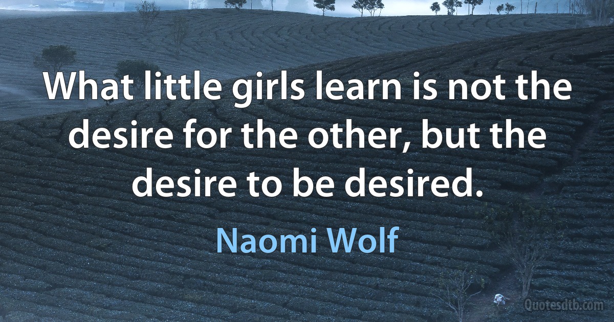 What little girls learn is not the desire for the other, but the desire to be desired. (Naomi Wolf)