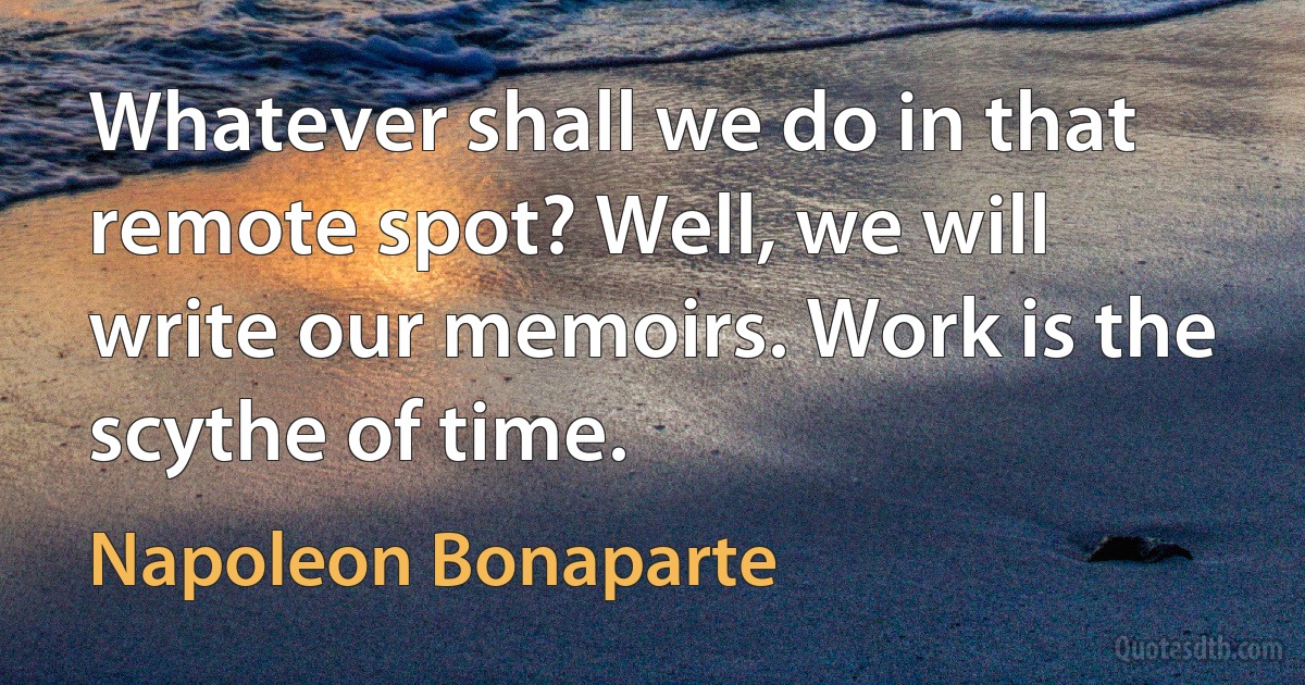 Whatever shall we do in that remote spot? Well, we will write our memoirs. Work is the scythe of time. (Napoleon Bonaparte)