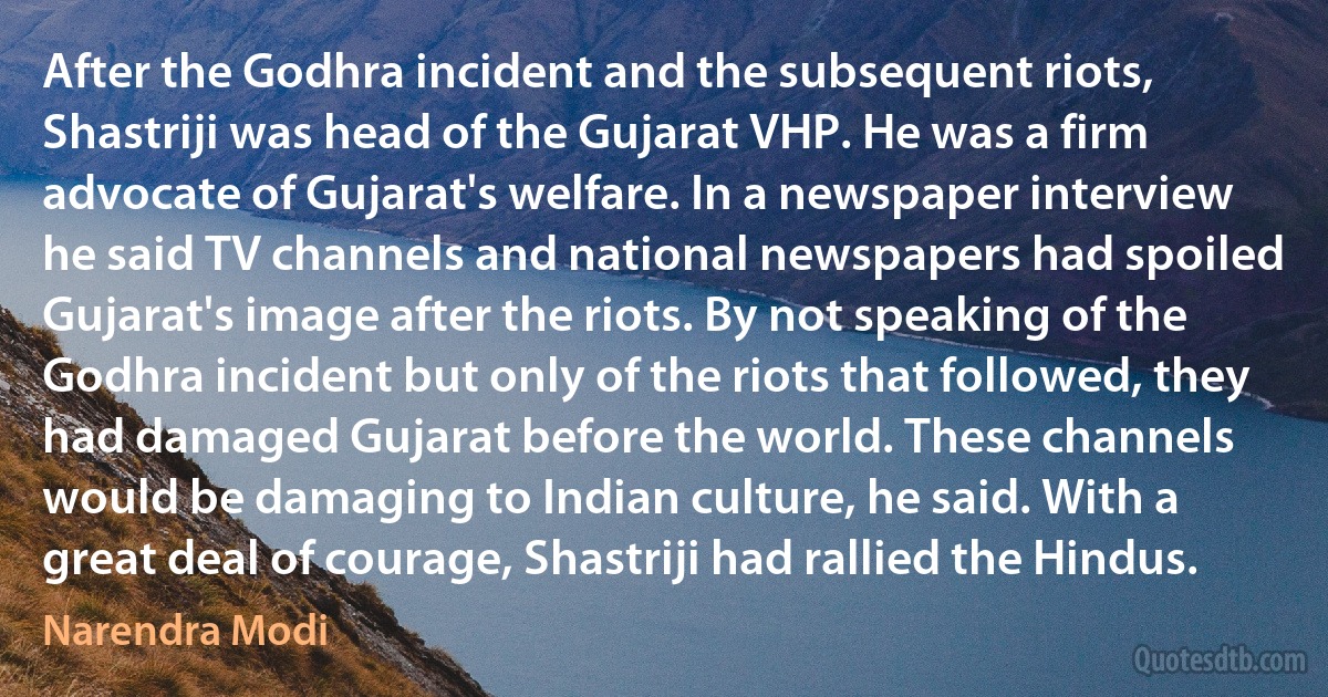 After the Godhra incident and the subsequent riots, Shastriji was head of the Gujarat VHP. He was a firm advocate of Gujarat's welfare. In a newspaper interview he said TV channels and national newspapers had spoiled Gujarat's image after the riots. By not speaking of the Godhra incident but only of the riots that followed, they had damaged Gujarat before the world. These channels would be damaging to Indian culture, he said. With a great deal of courage, Shastriji had rallied the Hindus. (Narendra Modi)