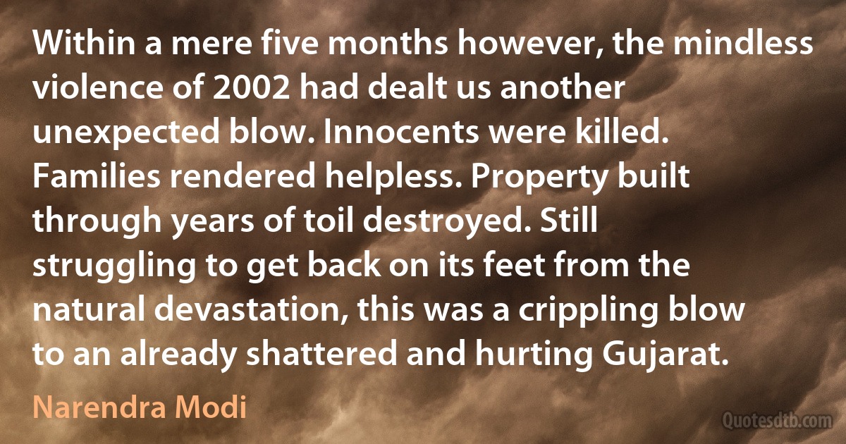 Within a mere five months however, the mindless violence of 2002 had dealt us another unexpected blow. Innocents were killed. Families rendered helpless. Property built through years of toil destroyed. Still struggling to get back on its feet from the natural devastation, this was a crippling blow to an already shattered and hurting Gujarat. (Narendra Modi)