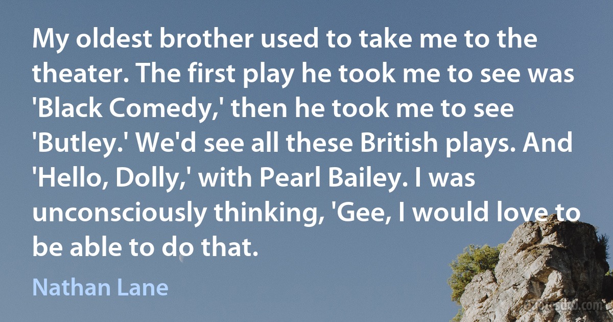 My oldest brother used to take me to the theater. The first play he took me to see was 'Black Comedy,' then he took me to see 'Butley.' We'd see all these British plays. And 'Hello, Dolly,' with Pearl Bailey. I was unconsciously thinking, 'Gee, I would love to be able to do that. (Nathan Lane)