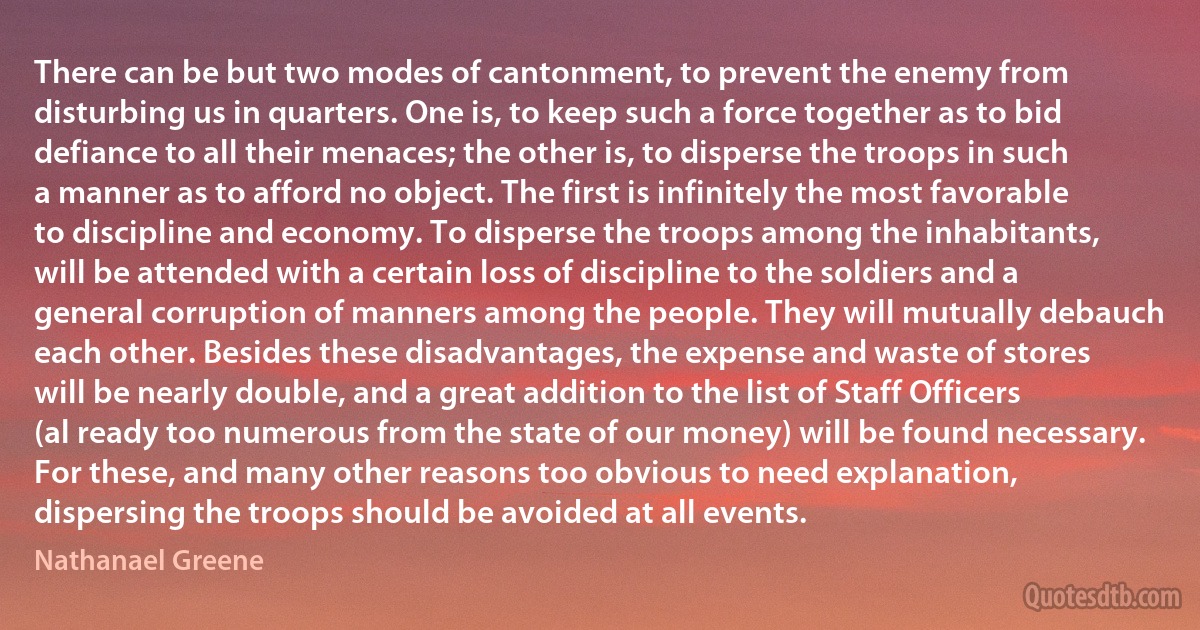 There can be but two modes of cantonment, to prevent the enemy from disturbing us in quarters. One is, to keep such a force together as to bid defiance to all their menaces; the other is, to disperse the troops in such a manner as to afford no object. The first is infinitely the most favorable to discipline and economy. To disperse the troops among the inhabitants, will be attended with a certain loss of discipline to the soldiers and a general corruption of manners among the people. They will mutually debauch each other. Besides these disadvantages, the expense and waste of stores will be nearly double, and a great addition to the list of Staff Officers (al ready too numerous from the state of our money) will be found necessary. For these, and many other reasons too obvious to need explanation, dispersing the troops should be avoided at all events. (Nathanael Greene)