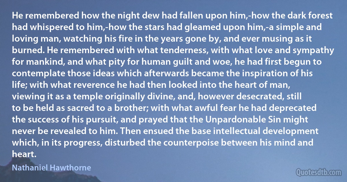 He remembered how the night dew had fallen upon him,-how the dark forest had whispered to him,-how the stars had gleamed upon him,-a simple and loving man, watching his fire in the years gone by, and ever musing as it burned. He remembered with what tenderness, with what love and sympathy for mankind, and what pity for human guilt and woe, he had first begun to contemplate those ideas which afterwards became the inspiration of his life; with what reverence he had then looked into the heart of man, viewing it as a temple originally divine, and, however desecrated, still to be held as sacred to a brother; with what awful fear he had deprecated the success of his pursuit, and prayed that the Unpardonable Sin might never be revealed to him. Then ensued the base intellectual development which, in its progress, disturbed the counterpoise between his mind and heart. (Nathaniel Hawthorne)